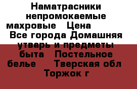 Наматрасники непромокаемые махровые › Цена ­ 1 900 - Все города Домашняя утварь и предметы быта » Постельное белье   . Тверская обл.,Торжок г.